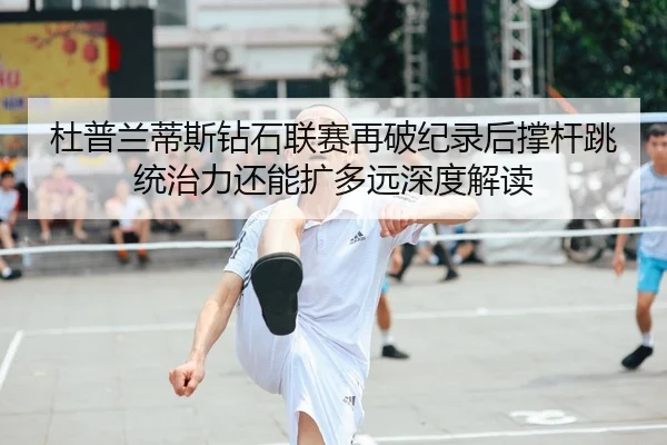 杜普兰蒂斯钻石联赛再破纪录后撑杆跳统治力还能扩多远深度解读